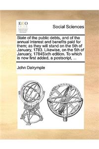State of the Public Debts, and of the Annual Interest and Benefits Paid for Them; As They Will Stand on the 5th of January, 1783. Likewise, on the 5th of January, 1784sixth Edition. to Which Is Now First Added, a Postscript, ...