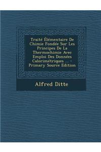 Traite Elementaire de Chimie Fondee Sur Les Principes de La Thermochimie Avec Emploi Des Donnees Calorimetriques ...