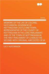 Memoirs of the Life of Colonel Hutchinson, Governor of Nottingham Castle and Town, Representative of the County of Nottingham in the Long Parliament, and of the Town of Nottingham in the First Parliament of Charles the Second, with Original Anecdot