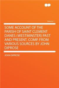 Some Account of the Parish of Saint Clement Danes (Westminster) Past and Present. Comp. from Various Sources by John Diprose Volume 1