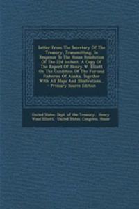 Letter from the Secretary of the Treasury, Transmitting, in Response to the House Resolution of the 22d Instant, a Copy of the Report of Henry W. Elliott on the Condition of the Fur-Seal Fisheries of Alaska, Together with All Maps and Illustrations