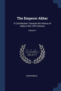 The Emperor Akbar: A Contribution Towards the History of India in the 16Th Century; Volume 1