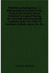 Bibliotheca Madrigaliana - A Bibliographical Account of the Musical and Poetical Works Published in England During the Sixteenth and Seventeenth Centuries Under the Titles of Madrigals, Ballads, Apres, Etc. Etc.