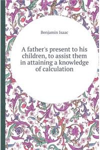 A Father's Present to His Children, to Assist Them in Attaining a Knowledge of Calculation