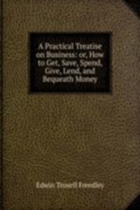 Practical Treatise on Business: or, How to Get, Save, Spend, Give, Lend, and Bequeath Money