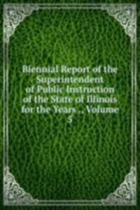 Biennial Report of the Superintendent of Public Instruction of the State of Illinois for the Years ., Volume 5