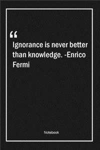 Ignorance is never better than knowledge. -Enrico Fermi