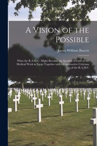 A Vision of the Possible; What the R.A.M.C. Might Become; an Account of Some of the Medical Work in Egypt Together With a Constructive Criticism of the R.A.M.C