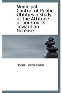 Municipal Control of Public Utilities a Study of the Attitude of Our Courts Toward an Ncrease