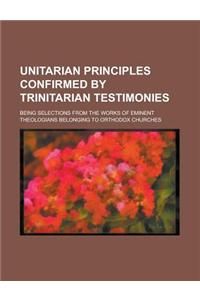 Unitarian Principles Confirmed by Trinitarian Testimonies; Being Selections from the Works of Eminent Theologians Belonging to Orthodox Churches