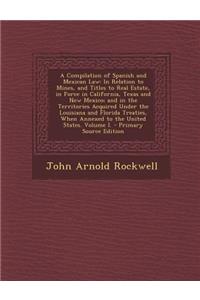 A Compilation of Spanish and Mexican Law: In Relation to Mines, and Titles to Real Estate, in Force in California, Texas and New Mexico; And in the Territories Acquired Under the Louisiana and Florida Treaties, When Annexed to the United States. Vo