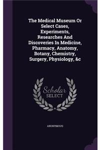 The Medical Museum or Select Cases, Experiments, Researches and Discoveries in Medicine, Pharmacy, Anatomy, Botany, Chemistry, Surgery, Physiology, &C