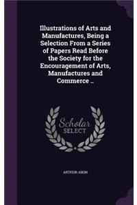 Illustrations of Arts and Manufactures, Being a Selection From a Series of Papers Read Before the Society for the Encouragement of Arts, Manufactures and Commerce ..