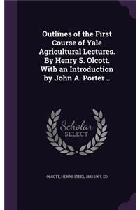 Outlines of the First Course of Yale Agricultural Lectures. by Henry S. Olcott. with an Introduction by John A. Porter ..