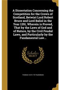 Dissertation Concerning the Competition for the Crown of Scotland, Betwixt Lord Robert Bruce and Lord Baliol in the Year 1291, Wherein is Proved, That by the Laws of God and of Nature, by the Civil Feudal Laws, and Particularly by the Fundamental L