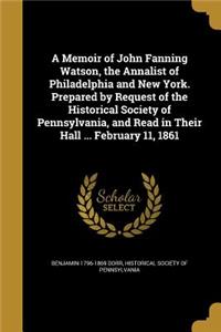 A Memoir of John Fanning Watson, the Annalist of Philadelphia and New York. Prepared by Request of the Historical Society of Pennsylvania, and Read in Their Hall ... February 11, 1861