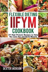 Flexible Dieting and Iifym Cookbook: 31 High Protein Recipes to Help You Lose Fat and Build Muscle