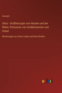 Alice - Großherzogin von Hessen und bei Rhein, Prinzessin von Großbritannien und Irland: Mitteilungen aus ihrem Leben und ihren Briefen