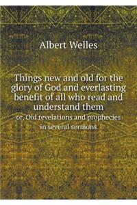 Things New and Old for the Glory of God and Everlasting Benefit of All Who Read and Understand Them Or, Old Revelations and Prophecies in Several Sermons