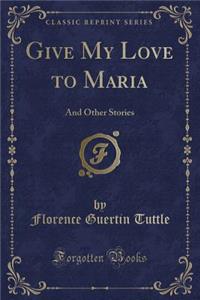 Give My Love to Maria: And Other Stories (Classic Reprint)
