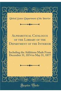 Alphabetical Catalogue of the Library of the Department of the Interior: Including the Additions Made from December 31, 1874 to May 31, 1877 (Classic Reprint)