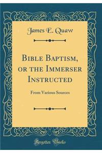 Bible Baptism, or the Immerser Instructed: From Various Sources (Classic Reprint)