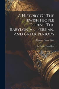 History Of The Jewish People During The Babylonian, Persian, And Greek Periods: By Charles Foster Kent