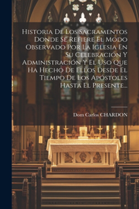 Historia De Los Sacramentos Donde Se Refiere El Modo Observado Por La Iglesia En Su Celebración Y Administración Y El Uso Que Ha Hecho De Ellos Desde El Tiempo De Los Apóstoles Hasta El Presente...