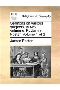Sermons on Various Subjects. in Two Volumes. by James Foster. Volume 1 of 2