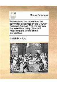 An answer to the report from the committee appointed by the Court of Common Council, To enquire into the assertions lately circulated respecting the affairs of the Corporation