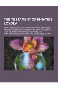 The Testament of Ignatius Loyola; Being Sundry Acts of Our Father Ignatius, Under God, the First Founder of the Society of Jesus Taken Down from the
