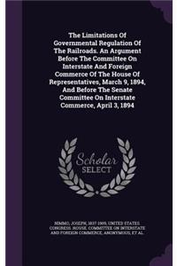 The Limitations of Governmental Regulation of the Railroads. an Argument Before the Committee on Interstate and Foreign Commerce of the House of Representatives, March 9, 1894, and Before the Senate Committee on Interstate Commerce, April 3, 1894