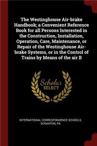 Westinghouse Air-brake Handbook; a Convenient Reference Book for all Persons Interested in the Construction, Installation, Operation, Care, Maintenance, or Repair of the Westinghouse Air-brake Systems, or in the Control of Trains by Means of the ai