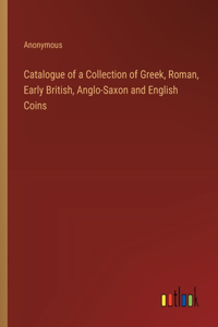 Catalogue of a Collection of Greek, Roman, Early British, Anglo-Saxon and English Coins