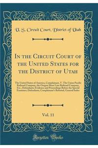 In the Circuit Court of the United States for the District of Utah, Vol. 11: The United States of America, Complainant, V. the Union Pacific Railroad Company, the Oregon Short Line Railroad Company, Etc., Defendants; Evidence and Proceedings Before