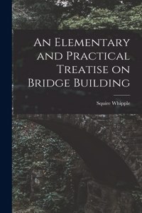 Elementary and Practical Treatise on Bridge Building