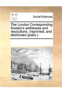 The London Corresponding Society's addresses and resolutions, (reprinted, and distributed gratis.)