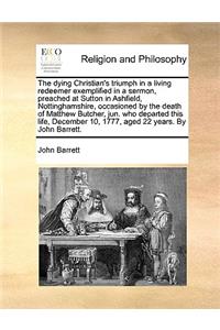 The dying Christian's triumph in a living redeemer exemplified in a sermon, preached at Sutton in Ashfield, Nottinghamshire, occasioned by the death of Matthew Butcher, jun. who departed this life, December 10, 1777, aged 22 years. By John Barrett.