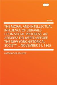 The Moral and Intellectual Influence of Libraries Upon Social Progress. an Address Delivered Before the New York Historical Society ... November 21, 1865