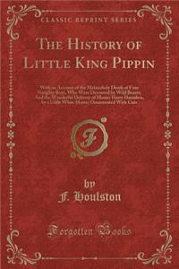 The History of Little King Pippin: With an Account of the Melancholy Death of Four Naughty Boys, Who Were Devoured by Wild Beasts; And the Wonderful Delivery of Master Harry Harmless, by a Little White Horse; Ornamented with Cuts (Classic Reprint)