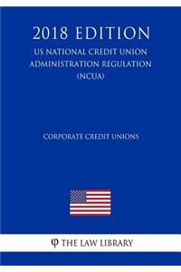 Corporate Credit Unions (Us National Credit Union Administration Regulation) (Ncua) (2018 Edition)
