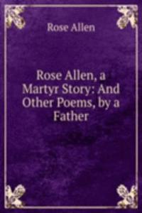Rose Allen, a Martyr Story: And Other Poems, by a Father