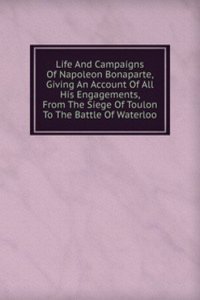 Life And Campaigns Of Napoleon Bonaparte, Giving An Account Of All His Engagements, From The Siege Of Toulon To The Battle Of Waterloo