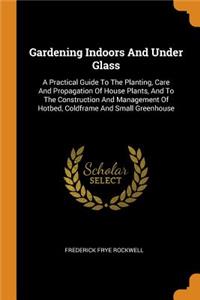 Gardening Indoors and Under Glass: A Practical Guide to the Planting, Care and Propagation of House Plants, and to the Construction and Management of Hotbed, Coldframe and Small Green