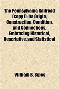 The Pennsylvania Railroad (Copy I); Its Origin, Construction, Condition, and Connections. Embracing Historical, Descriptive, and Statistical