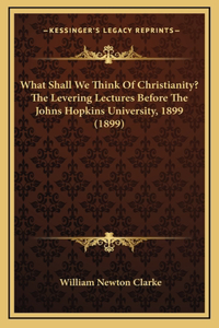 What Shall We Think Of Christianity? The Levering Lectures Before The Johns Hopkins University, 1899 (1899)