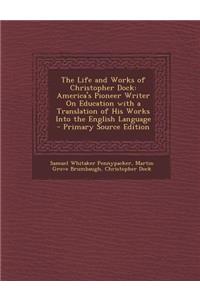 The Life and Works of Christopher Dock: America's Pioneer Writer on Education with a Translation of His Works Into the English Language - Primary Sour