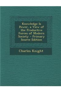 Knowledge Is Power, a View of the Productive Forces of Modern Society - Primary Source Edition