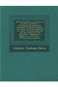 Mental Disorders: Or, Diseases of the Brain and Nerves, Developing the Origin and Philosophy of Mania, Insanity, and Crime, with Full Directions for Their Treatment and Cure /By the Author of the Physician, Harbinger of Health, Etc., Etc., Etc..