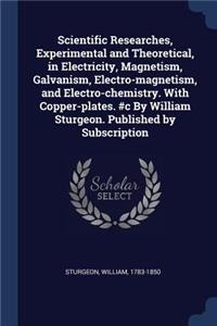Scientific Researches, Experimental and Theoretical, in Electricity, Magnetism, Galvanism, Electro-magnetism, and Electro-chemistry. With Copper-plates. #c By William Sturgeon. Published by Subscription